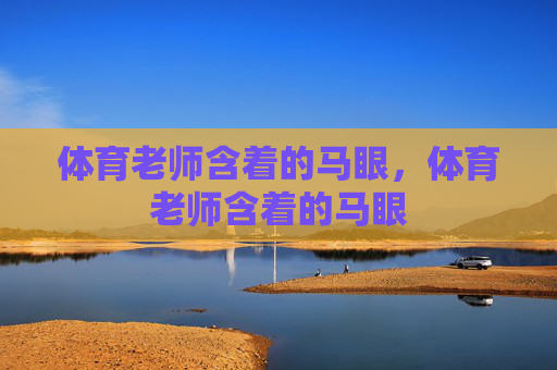 体育老师含着的马眼,体育老师含着的马眼 体育老师含着的马眼,体育老师含着的马眼
