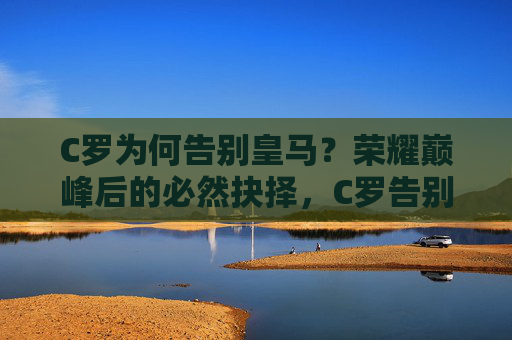 C罗为何告别皇马？荣耀巅峰后的必然抉择，C罗告别皇马，荣耀巅峰后的必然抉择