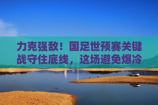 力克强敌!国足世预赛关键战守住底线,这场避免爆冷藏着多少韧性?力克强敌!国足世预赛关键战守住底线展韧性 力克强敌!国足世预赛关键战守住底线,这场避免爆冷藏着多少韧性?力克强敌!国足世预赛关键战守住底线展韧性
