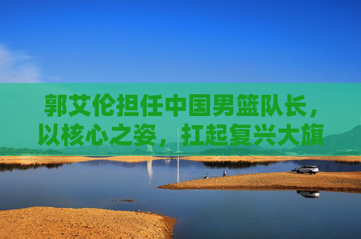 郭艾伦担任中国男篮队长，以核心之姿，扛起复兴大旗，郭艾伦执掌中国男篮帅印，扛起复兴大旗