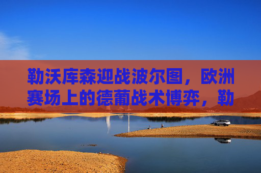 勒沃库森迎战波尔图,欧洲赛场上的德葡战术博弈,勒沃库森vs波尔图,德葡战术博弈 勒沃库森迎战波尔图,欧洲赛场上的德葡战术博弈,勒沃库森vs波尔图,德葡战术博弈