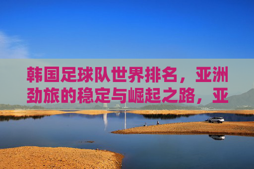 韩国足球队世界排名，亚洲劲旅的稳定与崛起之路，亚洲劲旅韩国，世界排名稳升之路