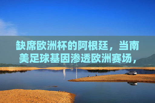 缺席欧洲杯的阿根廷，当南美足球基因渗透欧洲赛场，缺席欧洲杯的阿根廷，南美足球基因渗透欧洲赛场