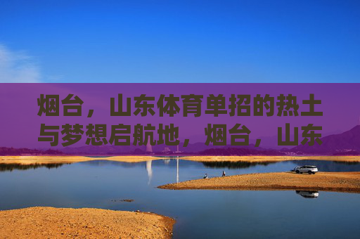 烟台，山东体育单招的热土与梦想启航地，烟台，山东体育单招的热土与梦想启航地