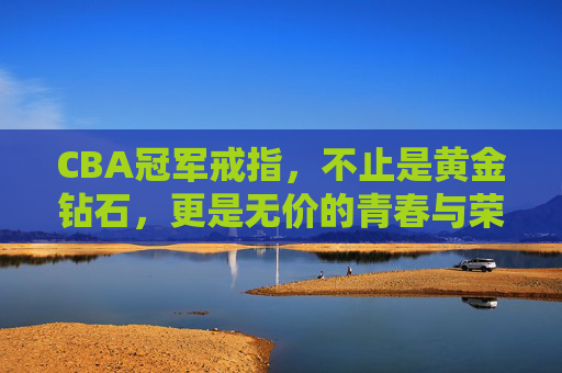 CBA冠军戒指，不止是黄金钻石，更是无价的青春与荣耀，CBA冠军戒指，黄金钻石有价，青春荣耀无价
