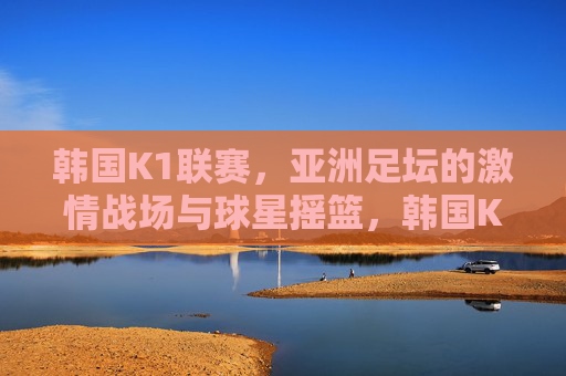 韩国K1联赛,亚洲足坛的激情战场与球星摇篮,韩国K1联赛,亚洲足坛激情战场与球星摇篮 韩国K1联赛,亚洲足坛的激情战场与球星摇篮,韩国K1联赛,亚洲足坛激情战场与球星摇篮