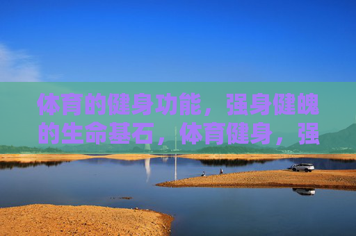 体育的健身功能，强身健魄的生命基石，体育健身，强身健魄的生命基石