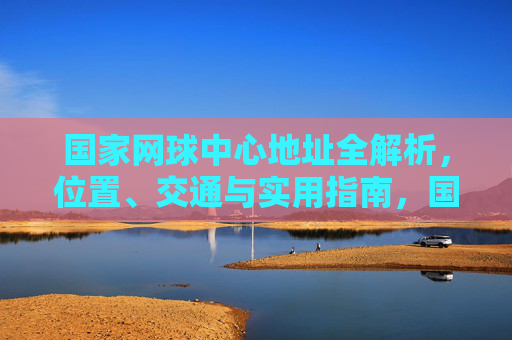 国家网球中心地址全解析，位置、交通与实用指南，国家网球中心地址全解析，位置、交通与实用指南