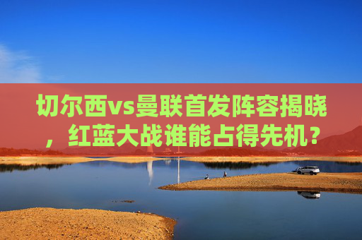 切尔西vs曼联首发阵容揭晓,红蓝大战谁能占得先机?红蓝大战首发揭晓,切尔西曼联谁能占先机 切尔西vs曼联首发阵容揭晓,红蓝大战谁能占得先机?红蓝大战首发揭晓,切尔西曼联谁能占先机