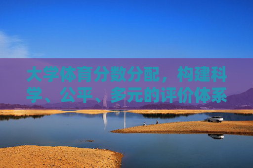 大学体育分数分配,构建科学、公平、多元的评价体系,大学体育分数分配,构建科学公平多元评价体系 大学体育分数分配,构建科学、公平、多元的评价体系,大学体育分数分配,构建科学公平多元评价体系