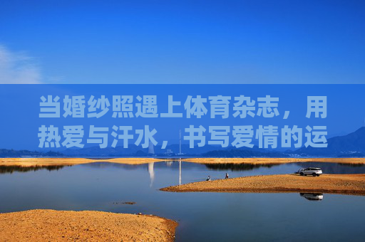 当婚纱照遇上体育杂志，用热爱与汗水，书写爱情的运动宣言，运动婚纱照，热爱与汗水的爱情宣言