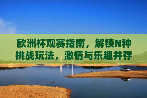 欧洲杯观赛指南，解锁N种挑战玩法，激情与乐趣并存！欧洲杯观赛指南，解锁N种挑战玩法，激情乐趣并存！