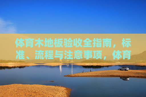 体育木地板验收全指南，标准、流程与注意事项，体育木地板验收全指南