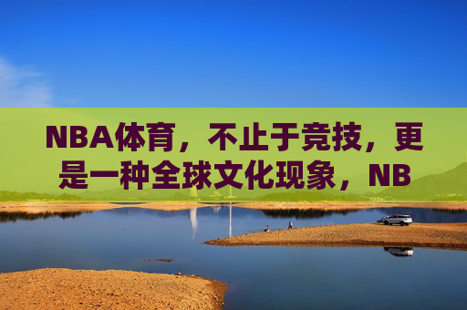 NBA体育，不止于竞技，更是一种全球文化现象，NBA，不止于竞技，更是全球文化现象