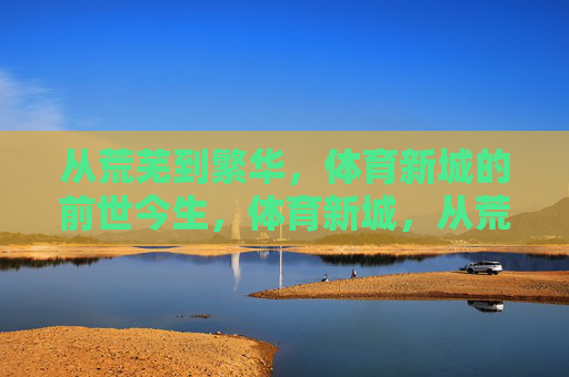 从荒芜到繁华,体育新城的前世今生,体育新城,从荒芜到繁华的蝶变 从荒芜到繁华,体育新城的前世今生,体育新城,从荒芜到繁华的蝶变