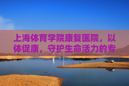 上海体育学院康复医院,以体促康,守护生命活力的专业高地,上海体育学院康复医院,以体促康,守护生命活力的专业高地 上海体育学院康复医院,以体促康,守护生命活力的专业高地,上海体育学院康复医院,以体促康,守护生命活力的专业高地