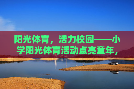 阳光体育，活力校园——小学阳光体育活动点亮童年，小学阳光体育点亮童年