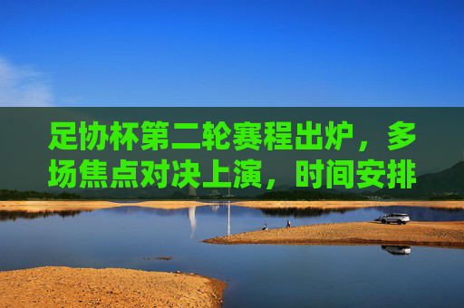 足协杯第二轮赛程出炉,多场焦点对决上演,时间安排看这里,足协杯第二轮赛程出炉 多场焦点对决时间安排 足协杯第二轮赛程出炉,多场焦点对决上演,时间安排看这里,足协杯第二轮赛程出炉 多场焦点对决时间安排