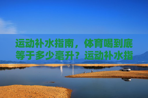 运动补水指南,体育喝到底等于多少毫升?运动补水指南,到底该喝多少毫升? 运动补水指南,体育喝到底等于多少毫升?运动补水指南,到底该喝多少毫升?