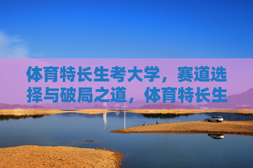 体育特长生考大学，赛道选择与破局之道，体育特长生考大学，赛道选择与破局之道