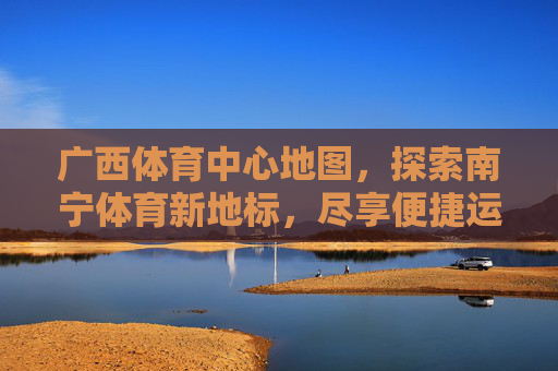 广西体育中心地图,探索南宁体育新地标,尽享便捷运动指南,广西体育中心,南宁体育地标与便捷运动指南 广西体育中心地图,探索南宁体育新地标,尽享便捷运动指南,广西体育中心,南宁体育地标与便捷运动指南