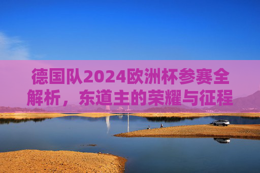 德国队2024欧洲杯参赛全解析,东道主的荣耀与征程,东道主荣耀征程,2024德国队欧洲杯全解析 德国队2024欧洲杯参赛全解析,东道主的荣耀与征程,东道主荣耀征程,2024德国队欧洲杯全解析