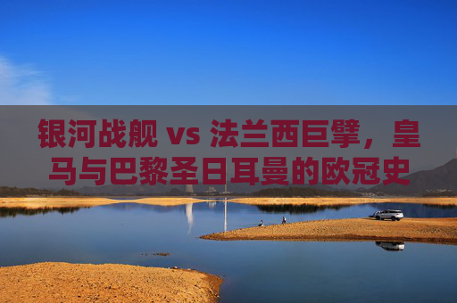 银河战舰 vs 法兰西巨擘,皇马与巴黎圣日耳曼的欧冠史诗 银河战舰 vs 法兰西巨擘,皇马与巴黎圣日耳曼的欧冠史诗