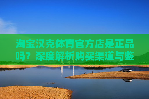 淘宝汉克体育官方店是正品吗？深度解析购买渠道与鉴别方法，淘宝汉克体育官方店正品吗？深度解析购买渠道与鉴别方法