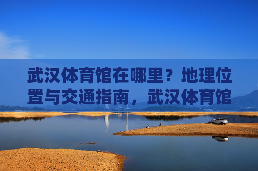 武汉体育馆在哪里?地理位置与交通指南,武汉体育馆地理位置与交通指南 武汉体育馆在哪里?地理位置与交通指南,武汉体育馆地理位置与交通指南