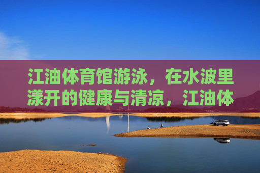 江油体育馆游泳，在水波里漾开的健康与清凉，江油体育馆游泳，水波里漾开的健康与清凉