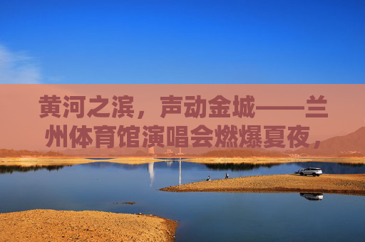 黄河之滨，声动金城——兰州体育馆演唱会燃爆夏夜，黄河之滨，声动金城——兰州体育馆演唱会燃爆夏夜