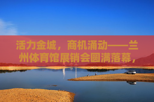 活力金城，商机涌动——兰州体育馆展销会圆满落幕，活力金城商机涌动 兰州体育馆展销会圆满落幕