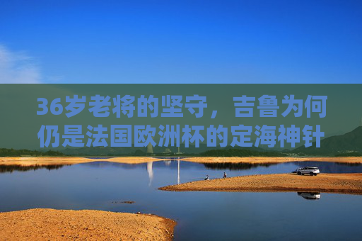 36岁老将的坚守,吉鲁为何仍是法国欧洲杯的定海神针?36岁吉鲁,法国欧洲杯的定海神针 36岁老将的坚守,吉鲁为何仍是法国欧洲杯的定海神针?36岁吉鲁,法国欧洲杯的定海神针