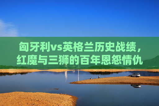 匈牙利vs英格兰历史战绩,红魔与三狮的百年恩怨情仇,红魔与三狮的百年恩怨,匈牙利vs英格兰历史对决 匈牙利vs英格兰历史战绩,红魔与三狮的百年恩怨情仇,红魔与三狮的百年恩怨,匈牙利vs英格兰历史对决