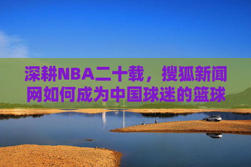 深耕NBA二十载,搜狐新闻网如何成为中国球迷的篮球信息枢纽,深耕NBA二十载,搜狐新闻网成中国球迷篮球信息枢纽 深耕NBA二十载,搜狐新闻网如何成为中国球迷的篮球信息枢纽,深耕NBA二十载,搜狐新闻网成中国球迷篮球信息枢纽
