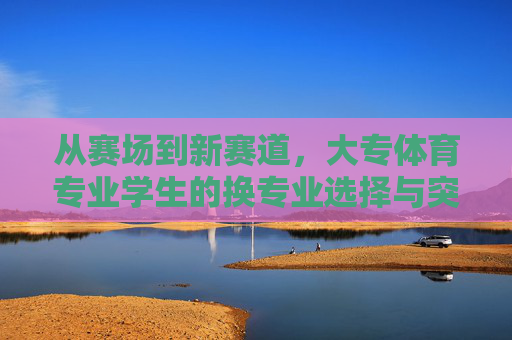 从赛场到新赛道，大专体育专业学生的换专业选择与突围，从赛场到新赛道，大专体育生的专业突围