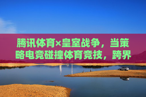腾讯体育×皇室战争,当策略电竞碰撞体育竞技,跨界融合开启新生态,腾讯体育×皇室战争,策略电竞与体育竞技跨界融合开启新生态 腾讯体育×皇室战争,当策略电竞碰撞体育竞技,跨界融合开启新生态,腾讯体育×皇室战争,策略电竞与体育竞技跨界融合开启新生态