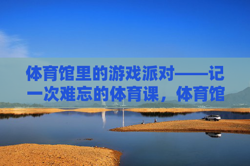 体育馆里的游戏派对——记一次难忘的体育课,体育馆游戏派对,一堂难忘的体育课 体育馆里的游戏派对——记一次难忘的体育课,体育馆游戏派对,一堂难忘的体育课