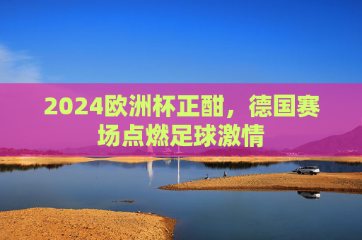 2024欧洲杯正酣,德国赛场点燃足球激情 2024欧洲杯正酣,德国赛场点燃足球激情