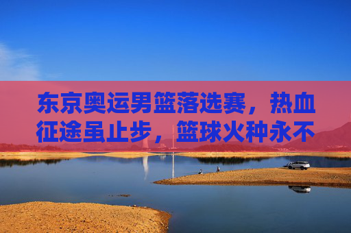 东京奥运男篮落选赛,热血征途虽止步,篮球火种永不熄,东京奥运男篮落选赛,征途虽止步,篮球火种永不熄 东京奥运男篮落选赛,热血征途虽止步,篮球火种永不熄,东京奥运男篮落选赛,征途虽止步,篮球火种永不熄