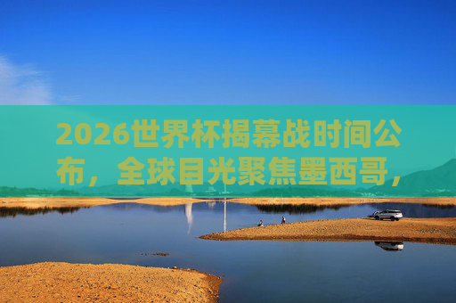 2026世界杯揭幕战时间公布,全球目光聚焦墨西哥,6月11日点燃战火,2026世界杯揭幕战时间公布,6月11日墨西哥点燃战火 2026世界杯揭幕战时间公布,全球目光聚焦墨西哥,6月11日点燃战火,2026世界杯揭幕战时间公布,6月11日墨西哥点燃战火