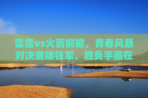 雷霆vs火箭前瞻,青春风暴对决重建铁军,胜负手藏在三大细节里,青春风暴VS重建铁军!雷霆火箭前瞻,三大细节定胜负 雷霆vs火箭前瞻,青春风暴对决重建铁军,胜负手藏在三大细节里,青春风暴VS重建铁军!雷霆火箭前瞻,三大细节定胜负
