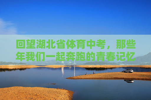 回望湖北省体育中考，那些年我们一起奔跑的青春记忆，湖北省体育中考，那些年我们一起奔跑的青春记忆