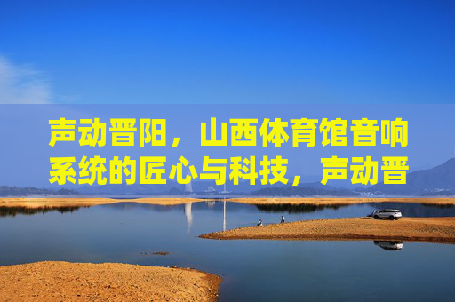 声动晋阳，山西体育馆音响系统的匠心与科技，声动晋阳，山西体育馆音响系统的匠心与科技