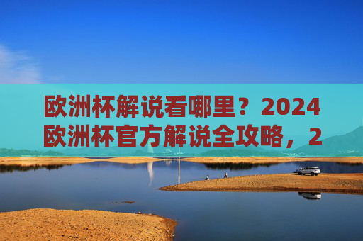 欧洲杯解说看哪里？2024欧洲杯官方解说全攻略，2024欧洲杯官方解说全攻略