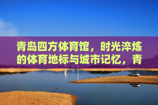 青岛四方体育馆,时光淬炼的体育地标与城市记忆,青岛四方体育馆,时光淬炼的城市体育记忆地标 青岛四方体育馆,时光淬炼的体育地标与城市记忆,青岛四方体育馆,时光淬炼的城市体育记忆地标