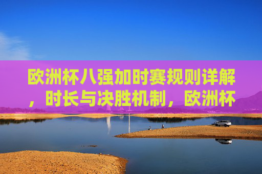欧洲杯八强加时赛规则详解,时长与决胜机制,欧洲杯八强加时赛规则,时长与决胜机制详解 欧洲杯八强加时赛规则详解,时长与决胜机制,欧洲杯八强加时赛规则,时长与决胜机制详解