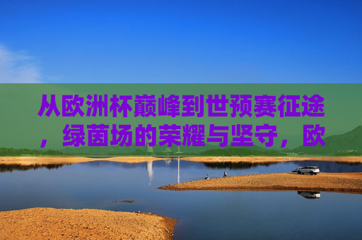 从欧洲杯巅峰到世预赛征途,绿茵场的荣耀与坚守,欧洲杯巅峰到世预赛征途,绿茵荣耀与坚守 从欧洲杯巅峰到世预赛征途,绿茵场的荣耀与坚守,欧洲杯巅峰到世预赛征途,绿茵荣耀与坚守
