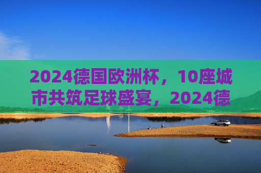 2024德国欧洲杯,10座城市共筑足球盛宴,2024德国欧洲杯,10座城市共筑足球盛宴 2024德国欧洲杯,10座城市共筑足球盛宴,2024德国欧洲杯,10座城市共筑足球盛宴
