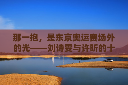 那一抱,是东京奥运赛场外的光——刘诗雯与许昕的十年并肩,东京奥运赛场外那一抱,刘诗雯许昕十年并肩的光 那一抱,是东京奥运赛场外的光——刘诗雯与许昕的十年并肩,东京奥运赛场外那一抱,刘诗雯许昕十年并肩的光